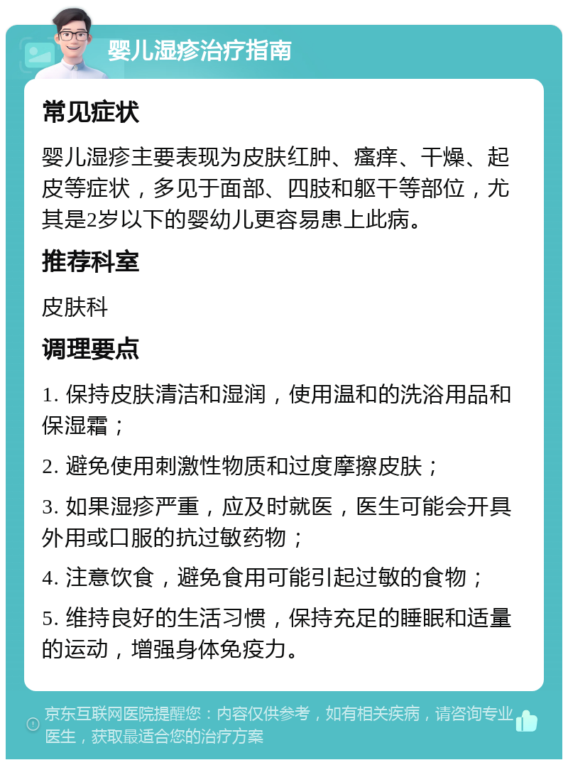 婴儿湿疹治疗指南 常见症状 婴儿湿疹主要表现为皮肤红肿、瘙痒、干燥、起皮等症状，多见于面部、四肢和躯干等部位，尤其是2岁以下的婴幼儿更容易患上此病。 推荐科室 皮肤科 调理要点 1. 保持皮肤清洁和湿润，使用温和的洗浴用品和保湿霜； 2. 避免使用刺激性物质和过度摩擦皮肤； 3. 如果湿疹严重，应及时就医，医生可能会开具外用或口服的抗过敏药物； 4. 注意饮食，避免食用可能引起过敏的食物； 5. 维持良好的生活习惯，保持充足的睡眠和适量的运动，增强身体免疫力。