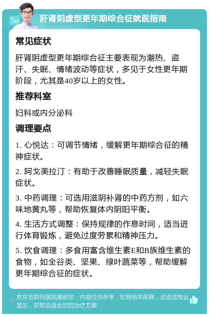 肝肾阴虚型更年期综合征就医指南 常见症状 肝肾阴虚型更年期综合征主要表现为潮热、盗汗、失眠、情绪波动等症状，多见于女性更年期阶段，尤其是40岁以上的女性。 推荐科室 妇科或内分泌科 调理要点 1. 心悦达：可调节情绪，缓解更年期综合征的精神症状。 2. 阿戈美拉汀：有助于改善睡眠质量，减轻失眠症状。 3. 中药调理：可选用滋阴补肾的中药方剂，如六味地黄丸等，帮助恢复体内阴阳平衡。 4. 生活方式调整：保持规律的作息时间，适当进行体育锻炼，避免过度劳累和精神压力。 5. 饮食调理：多食用富含维生素E和B族维生素的食物，如全谷类、坚果、绿叶蔬菜等，帮助缓解更年期综合征的症状。