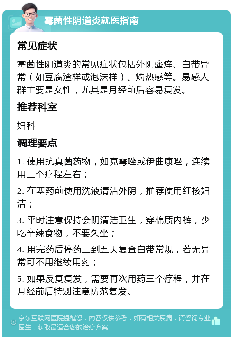 霉菌性阴道炎就医指南 常见症状 霉菌性阴道炎的常见症状包括外阴瘙痒、白带异常（如豆腐渣样或泡沫样）、灼热感等。易感人群主要是女性，尤其是月经前后容易复发。 推荐科室 妇科 调理要点 1. 使用抗真菌药物，如克霉唑或伊曲康唑，连续用三个疗程左右； 2. 在塞药前使用洗液清洁外阴，推荐使用红核妇洁； 3. 平时注意保持会阴清洁卫生，穿棉质内裤，少吃辛辣食物，不要久坐； 4. 用完药后停药三到五天复查白带常规，若无异常可不用继续用药； 5. 如果反复复发，需要再次用药三个疗程，并在月经前后特别注意防范复发。