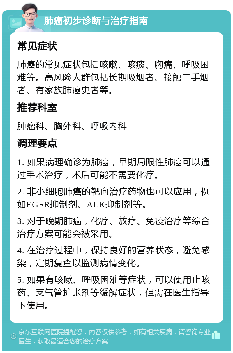 肺癌初步诊断与治疗指南 常见症状 肺癌的常见症状包括咳嗽、咳痰、胸痛、呼吸困难等。高风险人群包括长期吸烟者、接触二手烟者、有家族肺癌史者等。 推荐科室 肿瘤科、胸外科、呼吸内科 调理要点 1. 如果病理确诊为肺癌，早期局限性肺癌可以通过手术治疗，术后可能不需要化疗。 2. 非小细胞肺癌的靶向治疗药物也可以应用，例如EGFR抑制剂、ALK抑制剂等。 3. 对于晚期肺癌，化疗、放疗、免疫治疗等综合治疗方案可能会被采用。 4. 在治疗过程中，保持良好的营养状态，避免感染，定期复查以监测病情变化。 5. 如果有咳嗽、呼吸困难等症状，可以使用止咳药、支气管扩张剂等缓解症状，但需在医生指导下使用。