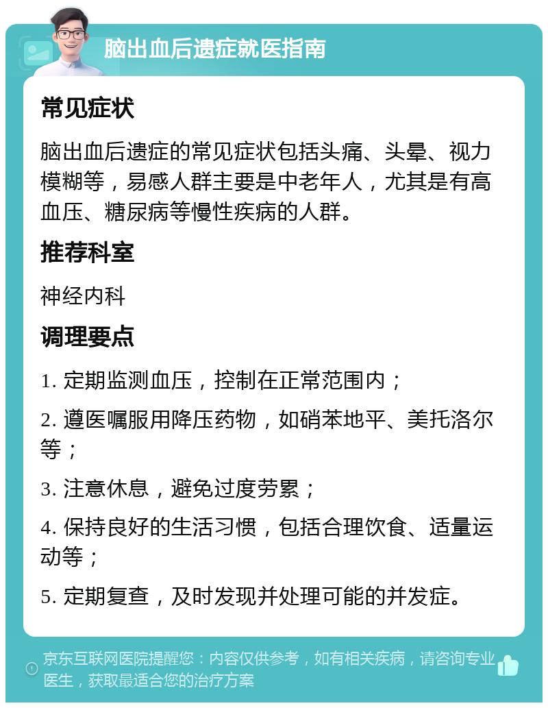 脑出血后遗症就医指南 常见症状 脑出血后遗症的常见症状包括头痛、头晕、视力模糊等，易感人群主要是中老年人，尤其是有高血压、糖尿病等慢性疾病的人群。 推荐科室 神经内科 调理要点 1. 定期监测血压，控制在正常范围内； 2. 遵医嘱服用降压药物，如硝苯地平、美托洛尔等； 3. 注意休息，避免过度劳累； 4. 保持良好的生活习惯，包括合理饮食、适量运动等； 5. 定期复查，及时发现并处理可能的并发症。