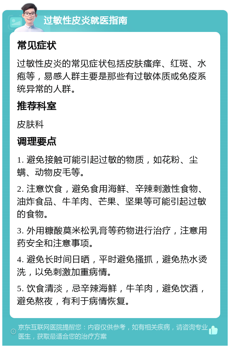 过敏性皮炎就医指南 常见症状 过敏性皮炎的常见症状包括皮肤瘙痒、红斑、水疱等，易感人群主要是那些有过敏体质或免疫系统异常的人群。 推荐科室 皮肤科 调理要点 1. 避免接触可能引起过敏的物质，如花粉、尘螨、动物皮毛等。 2. 注意饮食，避免食用海鲜、辛辣刺激性食物、油炸食品、牛羊肉、芒果、坚果等可能引起过敏的食物。 3. 外用糠酸莫米松乳膏等药物进行治疗，注意用药安全和注意事项。 4. 避免长时间日晒，平时避免搔抓，避免热水烫洗，以免刺激加重病情。 5. 饮食清淡，忌辛辣海鲜，牛羊肉，避免饮酒，避免熬夜，有利于病情恢复。