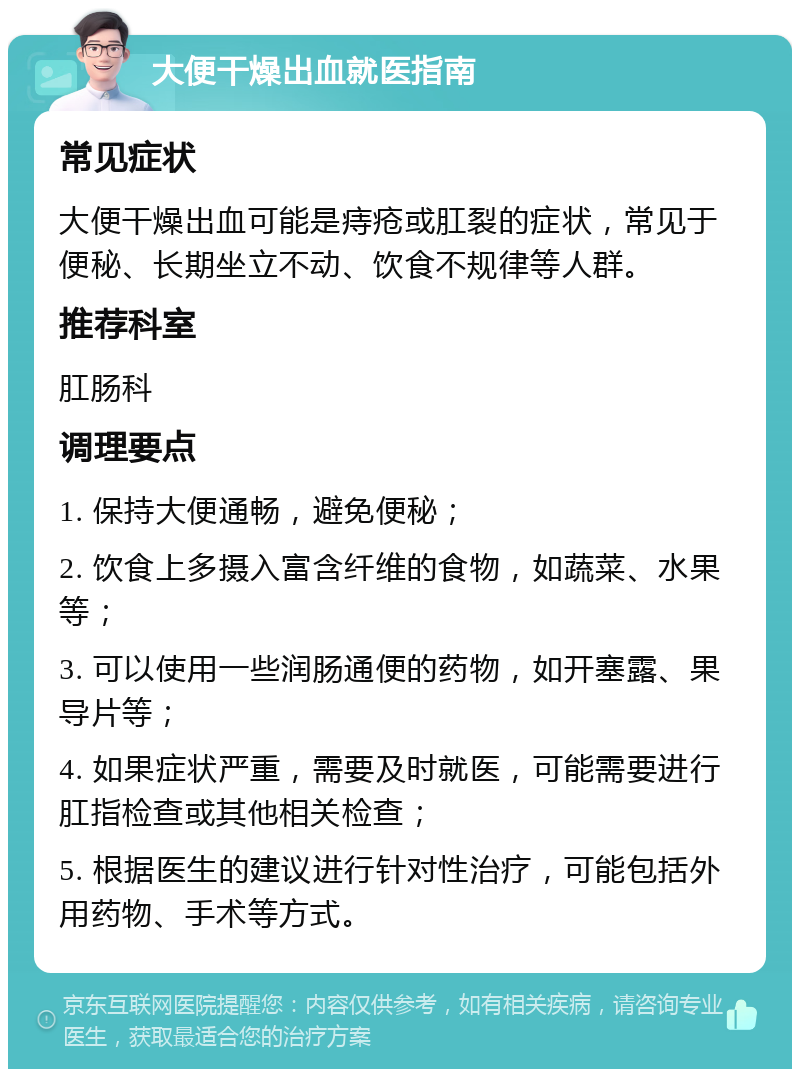 大便干燥出血就医指南 常见症状 大便干燥出血可能是痔疮或肛裂的症状，常见于便秘、长期坐立不动、饮食不规律等人群。 推荐科室 肛肠科 调理要点 1. 保持大便通畅，避免便秘； 2. 饮食上多摄入富含纤维的食物，如蔬菜、水果等； 3. 可以使用一些润肠通便的药物，如开塞露、果导片等； 4. 如果症状严重，需要及时就医，可能需要进行肛指检查或其他相关检查； 5. 根据医生的建议进行针对性治疗，可能包括外用药物、手术等方式。