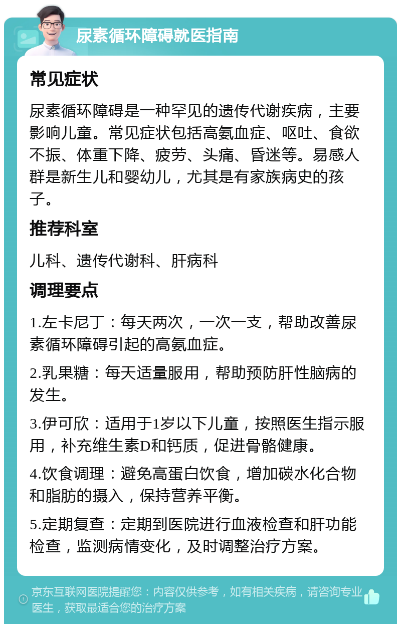 尿素循环障碍就医指南 常见症状 尿素循环障碍是一种罕见的遗传代谢疾病，主要影响儿童。常见症状包括高氨血症、呕吐、食欲不振、体重下降、疲劳、头痛、昏迷等。易感人群是新生儿和婴幼儿，尤其是有家族病史的孩子。 推荐科室 儿科、遗传代谢科、肝病科 调理要点 1.左卡尼丁：每天两次，一次一支，帮助改善尿素循环障碍引起的高氨血症。 2.乳果糖：每天适量服用，帮助预防肝性脑病的发生。 3.伊可欣：适用于1岁以下儿童，按照医生指示服用，补充维生素D和钙质，促进骨骼健康。 4.饮食调理：避免高蛋白饮食，增加碳水化合物和脂肪的摄入，保持营养平衡。 5.定期复查：定期到医院进行血液检查和肝功能检查，监测病情变化，及时调整治疗方案。