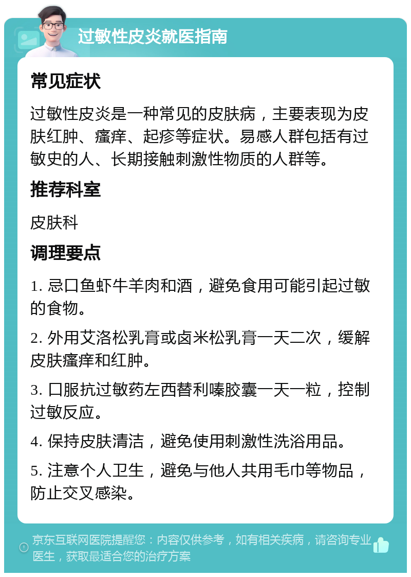 过敏性皮炎就医指南 常见症状 过敏性皮炎是一种常见的皮肤病，主要表现为皮肤红肿、瘙痒、起疹等症状。易感人群包括有过敏史的人、长期接触刺激性物质的人群等。 推荐科室 皮肤科 调理要点 1. 忌口鱼虾牛羊肉和酒，避免食用可能引起过敏的食物。 2. 外用艾洛松乳膏或卤米松乳膏一天二次，缓解皮肤瘙痒和红肿。 3. 口服抗过敏药左西替利嗪胶囊一天一粒，控制过敏反应。 4. 保持皮肤清洁，避免使用刺激性洗浴用品。 5. 注意个人卫生，避免与他人共用毛巾等物品，防止交叉感染。