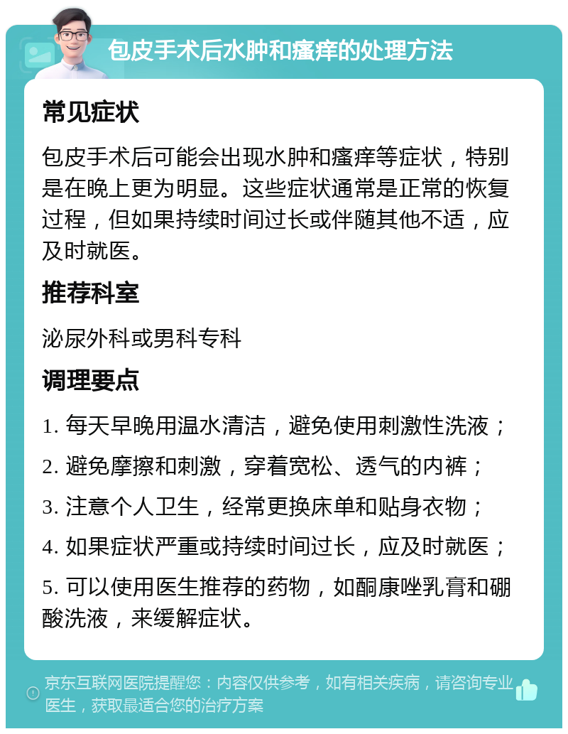 包皮手术后水肿和瘙痒的处理方法 常见症状 包皮手术后可能会出现水肿和瘙痒等症状，特别是在晚上更为明显。这些症状通常是正常的恢复过程，但如果持续时间过长或伴随其他不适，应及时就医。 推荐科室 泌尿外科或男科专科 调理要点 1. 每天早晚用温水清洁，避免使用刺激性洗液； 2. 避免摩擦和刺激，穿着宽松、透气的内裤； 3. 注意个人卫生，经常更换床单和贴身衣物； 4. 如果症状严重或持续时间过长，应及时就医； 5. 可以使用医生推荐的药物，如酮康唑乳膏和硼酸洗液，来缓解症状。