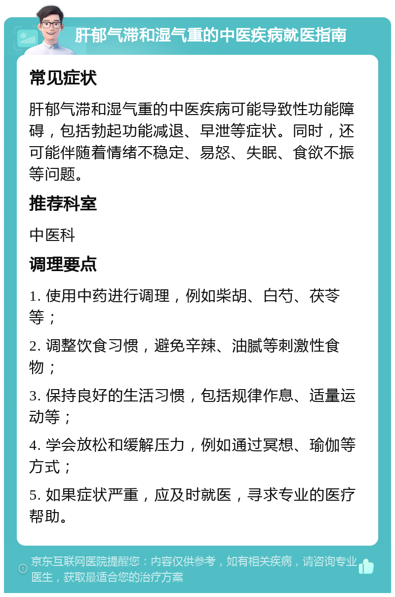 肝郁气滞和湿气重的中医疾病就医指南 常见症状 肝郁气滞和湿气重的中医疾病可能导致性功能障碍，包括勃起功能减退、早泄等症状。同时，还可能伴随着情绪不稳定、易怒、失眠、食欲不振等问题。 推荐科室 中医科 调理要点 1. 使用中药进行调理，例如柴胡、白芍、茯苓等； 2. 调整饮食习惯，避免辛辣、油腻等刺激性食物； 3. 保持良好的生活习惯，包括规律作息、适量运动等； 4. 学会放松和缓解压力，例如通过冥想、瑜伽等方式； 5. 如果症状严重，应及时就医，寻求专业的医疗帮助。