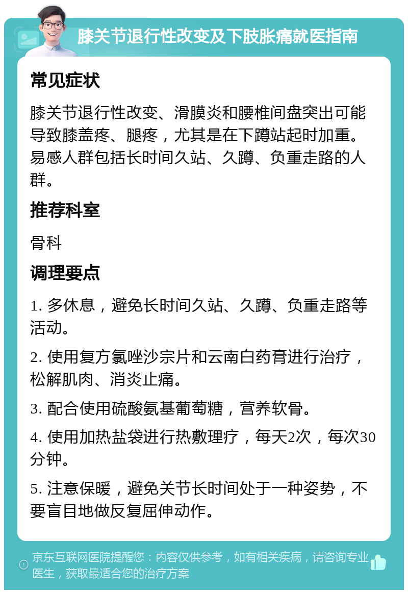 膝关节退行性改变及下肢胀痛就医指南 常见症状 膝关节退行性改变、滑膜炎和腰椎间盘突出可能导致膝盖疼、腿疼，尤其是在下蹲站起时加重。易感人群包括长时间久站、久蹲、负重走路的人群。 推荐科室 骨科 调理要点 1. 多休息，避免长时间久站、久蹲、负重走路等活动。 2. 使用复方氯唑沙宗片和云南白药膏进行治疗，松解肌肉、消炎止痛。 3. 配合使用硫酸氨基葡萄糖，营养软骨。 4. 使用加热盐袋进行热敷理疗，每天2次，每次30分钟。 5. 注意保暖，避免关节长时间处于一种姿势，不要盲目地做反复屈伸动作。