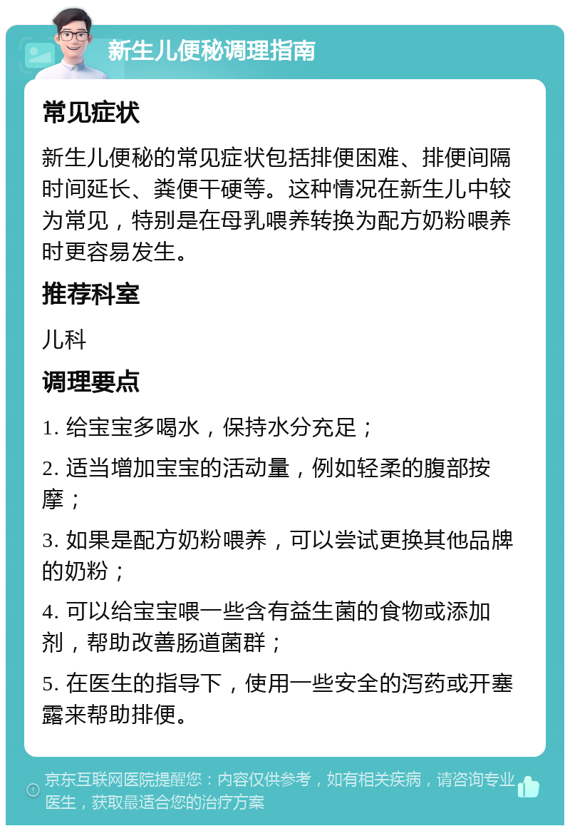 新生儿便秘调理指南 常见症状 新生儿便秘的常见症状包括排便困难、排便间隔时间延长、粪便干硬等。这种情况在新生儿中较为常见，特别是在母乳喂养转换为配方奶粉喂养时更容易发生。 推荐科室 儿科 调理要点 1. 给宝宝多喝水，保持水分充足； 2. 适当增加宝宝的活动量，例如轻柔的腹部按摩； 3. 如果是配方奶粉喂养，可以尝试更换其他品牌的奶粉； 4. 可以给宝宝喂一些含有益生菌的食物或添加剂，帮助改善肠道菌群； 5. 在医生的指导下，使用一些安全的泻药或开塞露来帮助排便。