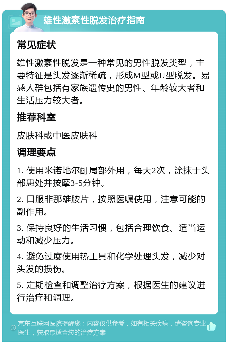 雄性激素性脱发治疗指南 常见症状 雄性激素性脱发是一种常见的男性脱发类型，主要特征是头发逐渐稀疏，形成M型或U型脱发。易感人群包括有家族遗传史的男性、年龄较大者和生活压力较大者。 推荐科室 皮肤科或中医皮肤科 调理要点 1. 使用米诺地尔酊局部外用，每天2次，涂抹于头部患处并按摩3-5分钟。 2. 口服非那雄胺片，按照医嘱使用，注意可能的副作用。 3. 保持良好的生活习惯，包括合理饮食、适当运动和减少压力。 4. 避免过度使用热工具和化学处理头发，减少对头发的损伤。 5. 定期检查和调整治疗方案，根据医生的建议进行治疗和调理。