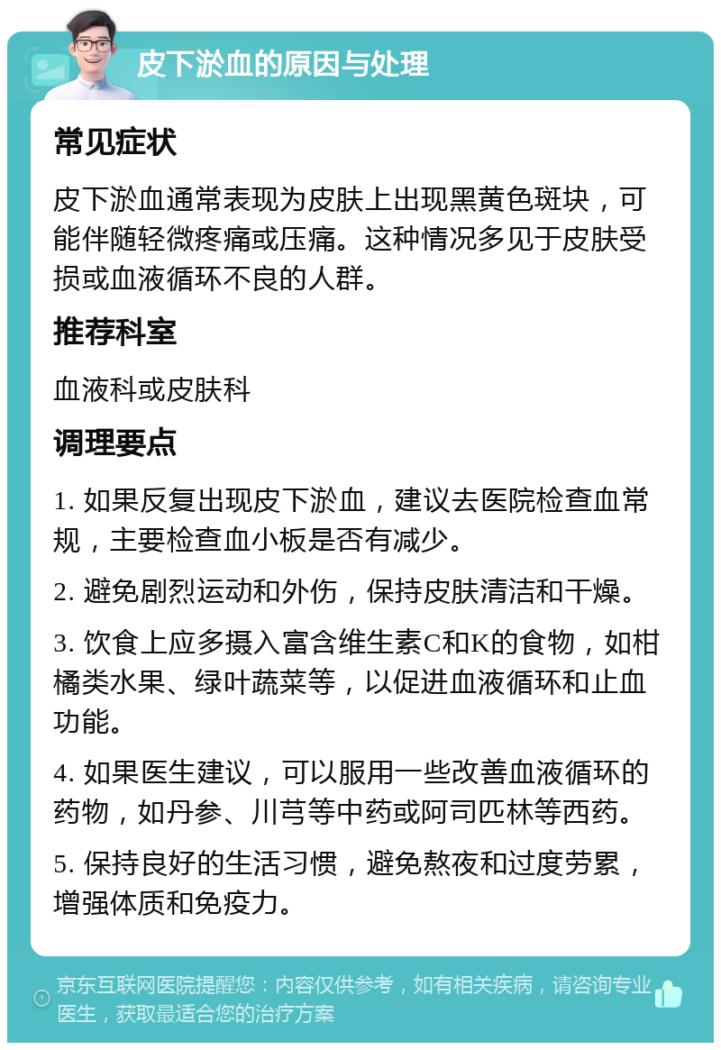 皮下淤血的原因与处理 常见症状 皮下淤血通常表现为皮肤上出现黑黄色斑块，可能伴随轻微疼痛或压痛。这种情况多见于皮肤受损或血液循环不良的人群。 推荐科室 血液科或皮肤科 调理要点 1. 如果反复出现皮下淤血，建议去医院检查血常规，主要检查血小板是否有减少。 2. 避免剧烈运动和外伤，保持皮肤清洁和干燥。 3. 饮食上应多摄入富含维生素C和K的食物，如柑橘类水果、绿叶蔬菜等，以促进血液循环和止血功能。 4. 如果医生建议，可以服用一些改善血液循环的药物，如丹参、川芎等中药或阿司匹林等西药。 5. 保持良好的生活习惯，避免熬夜和过度劳累，增强体质和免疫力。