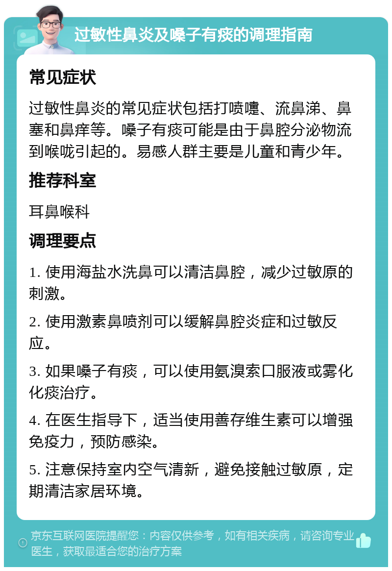 过敏性鼻炎及嗓子有痰的调理指南 常见症状 过敏性鼻炎的常见症状包括打喷嚏、流鼻涕、鼻塞和鼻痒等。嗓子有痰可能是由于鼻腔分泌物流到喉咙引起的。易感人群主要是儿童和青少年。 推荐科室 耳鼻喉科 调理要点 1. 使用海盐水洗鼻可以清洁鼻腔，减少过敏原的刺激。 2. 使用激素鼻喷剂可以缓解鼻腔炎症和过敏反应。 3. 如果嗓子有痰，可以使用氨溴索口服液或雾化化痰治疗。 4. 在医生指导下，适当使用善存维生素可以增强免疫力，预防感染。 5. 注意保持室内空气清新，避免接触过敏原，定期清洁家居环境。