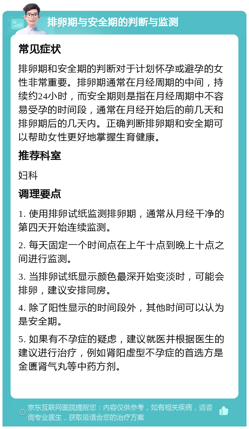 排卵期与安全期的判断与监测 常见症状 排卵期和安全期的判断对于计划怀孕或避孕的女性非常重要。排卵期通常在月经周期的中间，持续约24小时，而安全期则是指在月经周期中不容易受孕的时间段，通常在月经开始后的前几天和排卵期后的几天内。正确判断排卵期和安全期可以帮助女性更好地掌握生育健康。 推荐科室 妇科 调理要点 1. 使用排卵试纸监测排卵期，通常从月经干净的第四天开始连续监测。 2. 每天固定一个时间点在上午十点到晚上十点之间进行监测。 3. 当排卵试纸显示颜色最深开始变淡时，可能会排卵，建议安排同房。 4. 除了阳性显示的时间段外，其他时间可以认为是安全期。 5. 如果有不孕症的疑虑，建议就医并根据医生的建议进行治疗，例如肾阳虚型不孕症的首选方是金匮肾气丸等中药方剂。