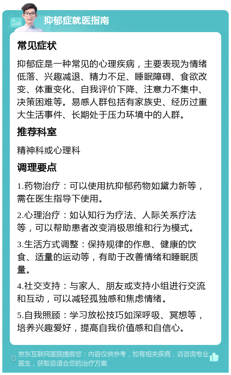 抑郁症就医指南 常见症状 抑郁症是一种常见的心理疾病，主要表现为情绪低落、兴趣减退、精力不足、睡眠障碍、食欲改变、体重变化、自我评价下降、注意力不集中、决策困难等。易感人群包括有家族史、经历过重大生活事件、长期处于压力环境中的人群。 推荐科室 精神科或心理科 调理要点 1.药物治疗：可以使用抗抑郁药物如黛力新等，需在医生指导下使用。 2.心理治疗：如认知行为疗法、人际关系疗法等，可以帮助患者改变消极思维和行为模式。 3.生活方式调整：保持规律的作息、健康的饮食、适量的运动等，有助于改善情绪和睡眠质量。 4.社交支持：与家人、朋友或支持小组进行交流和互动，可以减轻孤独感和焦虑情绪。 5.自我照顾：学习放松技巧如深呼吸、冥想等，培养兴趣爱好，提高自我价值感和自信心。