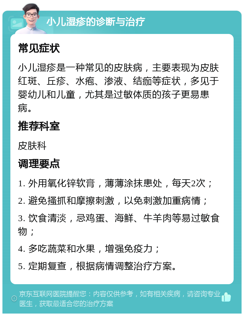 小儿湿疹的诊断与治疗 常见症状 小儿湿疹是一种常见的皮肤病，主要表现为皮肤红斑、丘疹、水疱、渗液、结痂等症状，多见于婴幼儿和儿童，尤其是过敏体质的孩子更易患病。 推荐科室 皮肤科 调理要点 1. 外用氧化锌软膏，薄薄涂抹患处，每天2次； 2. 避免搔抓和摩擦刺激，以免刺激加重病情； 3. 饮食清淡，忌鸡蛋、海鲜、牛羊肉等易过敏食物； 4. 多吃蔬菜和水果，增强免疫力； 5. 定期复查，根据病情调整治疗方案。