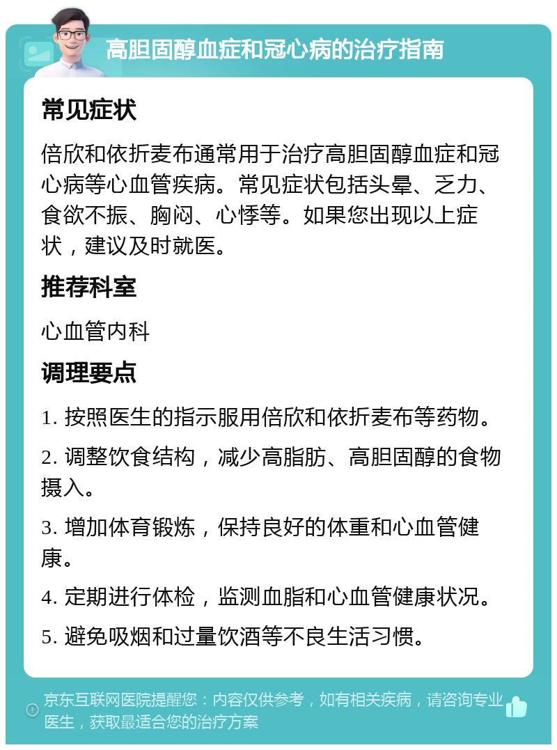 高胆固醇血症和冠心病的治疗指南 常见症状 倍欣和依折麦布通常用于治疗高胆固醇血症和冠心病等心血管疾病。常见症状包括头晕、乏力、食欲不振、胸闷、心悸等。如果您出现以上症状，建议及时就医。 推荐科室 心血管内科 调理要点 1. 按照医生的指示服用倍欣和依折麦布等药物。 2. 调整饮食结构，减少高脂肪、高胆固醇的食物摄入。 3. 增加体育锻炼，保持良好的体重和心血管健康。 4. 定期进行体检，监测血脂和心血管健康状况。 5. 避免吸烟和过量饮酒等不良生活习惯。