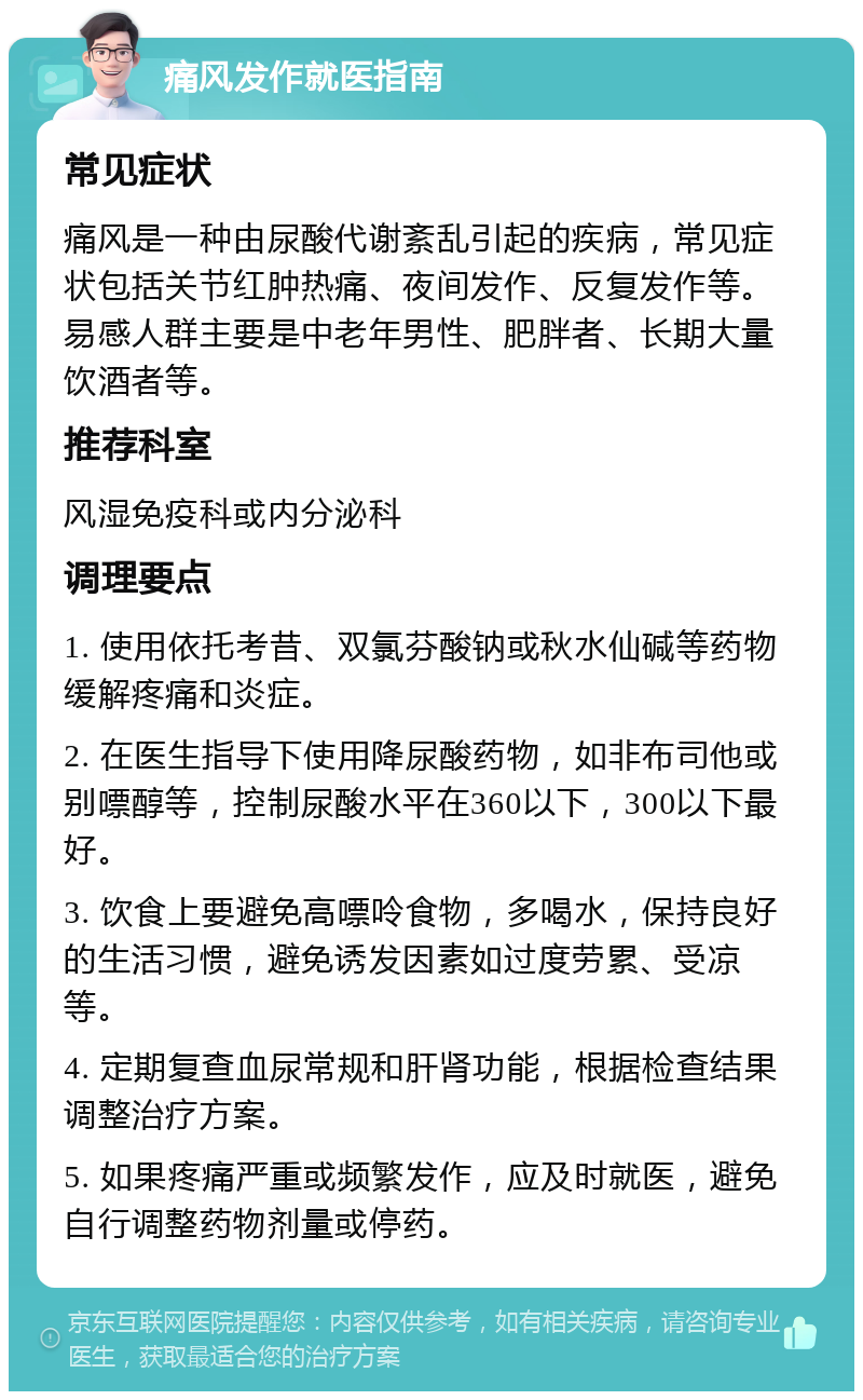 痛风发作就医指南 常见症状 痛风是一种由尿酸代谢紊乱引起的疾病，常见症状包括关节红肿热痛、夜间发作、反复发作等。易感人群主要是中老年男性、肥胖者、长期大量饮酒者等。 推荐科室 风湿免疫科或内分泌科 调理要点 1. 使用依托考昔、双氯芬酸钠或秋水仙碱等药物缓解疼痛和炎症。 2. 在医生指导下使用降尿酸药物，如非布司他或别嘌醇等，控制尿酸水平在360以下，300以下最好。 3. 饮食上要避免高嘌呤食物，多喝水，保持良好的生活习惯，避免诱发因素如过度劳累、受凉等。 4. 定期复查血尿常规和肝肾功能，根据检查结果调整治疗方案。 5. 如果疼痛严重或频繁发作，应及时就医，避免自行调整药物剂量或停药。