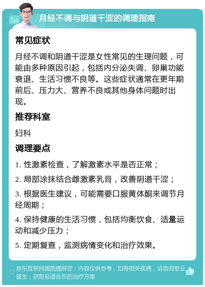 月经不调与阴道干涩的调理指南 常见症状 月经不调和阴道干涩是女性常见的生理问题，可能由多种原因引起，包括内分泌失调、卵巢功能衰退、生活习惯不良等。这些症状通常在更年期前后、压力大、营养不良或其他身体问题时出现。 推荐科室 妇科 调理要点 1. 性激素检查，了解激素水平是否正常； 2. 局部涂抹结合雌激素乳膏，改善阴道干涩； 3. 根据医生建议，可能需要口服黄体酮来调节月经周期； 4. 保持健康的生活习惯，包括均衡饮食、适量运动和减少压力； 5. 定期复查，监测病情变化和治疗效果。