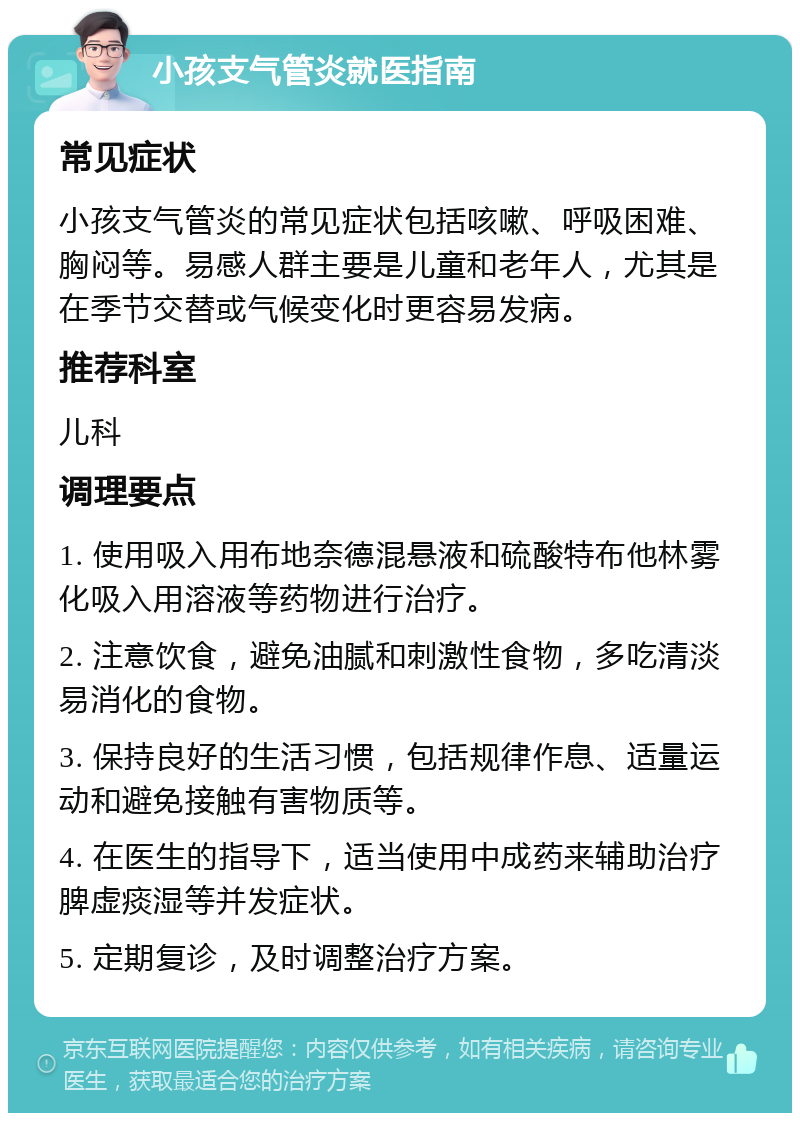 小孩支气管炎就医指南 常见症状 小孩支气管炎的常见症状包括咳嗽、呼吸困难、胸闷等。易感人群主要是儿童和老年人，尤其是在季节交替或气候变化时更容易发病。 推荐科室 儿科 调理要点 1. 使用吸入用布地奈德混悬液和硫酸特布他林雾化吸入用溶液等药物进行治疗。 2. 注意饮食，避免油腻和刺激性食物，多吃清淡易消化的食物。 3. 保持良好的生活习惯，包括规律作息、适量运动和避免接触有害物质等。 4. 在医生的指导下，适当使用中成药来辅助治疗脾虚痰湿等并发症状。 5. 定期复诊，及时调整治疗方案。