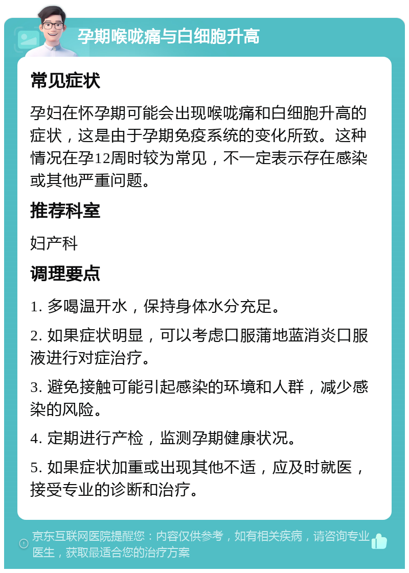 孕期喉咙痛与白细胞升高 常见症状 孕妇在怀孕期可能会出现喉咙痛和白细胞升高的症状，这是由于孕期免疫系统的变化所致。这种情况在孕12周时较为常见，不一定表示存在感染或其他严重问题。 推荐科室 妇产科 调理要点 1. 多喝温开水，保持身体水分充足。 2. 如果症状明显，可以考虑口服蒲地蓝消炎口服液进行对症治疗。 3. 避免接触可能引起感染的环境和人群，减少感染的风险。 4. 定期进行产检，监测孕期健康状况。 5. 如果症状加重或出现其他不适，应及时就医，接受专业的诊断和治疗。