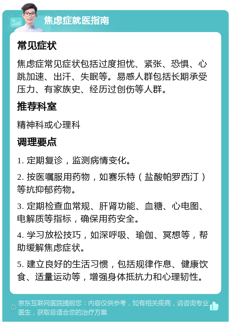 焦虑症就医指南 常见症状 焦虑症常见症状包括过度担忧、紧张、恐惧、心跳加速、出汗、失眠等。易感人群包括长期承受压力、有家族史、经历过创伤等人群。 推荐科室 精神科或心理科 调理要点 1. 定期复诊，监测病情变化。 2. 按医嘱服用药物，如赛乐特（盐酸帕罗西汀）等抗抑郁药物。 3. 定期检查血常规、肝肾功能、血糖、心电图、电解质等指标，确保用药安全。 4. 学习放松技巧，如深呼吸、瑜伽、冥想等，帮助缓解焦虑症状。 5. 建立良好的生活习惯，包括规律作息、健康饮食、适量运动等，增强身体抵抗力和心理韧性。