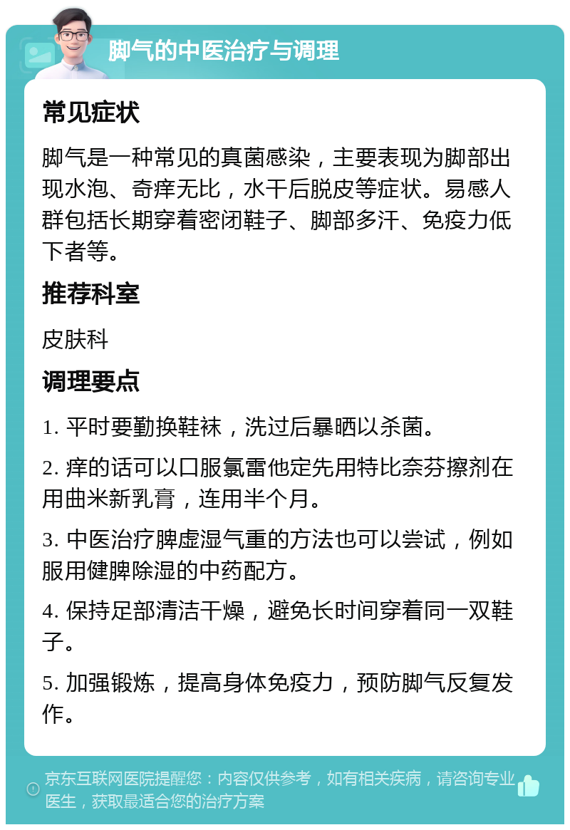 脚气的中医治疗与调理 常见症状 脚气是一种常见的真菌感染，主要表现为脚部出现水泡、奇痒无比，水干后脱皮等症状。易感人群包括长期穿着密闭鞋子、脚部多汗、免疫力低下者等。 推荐科室 皮肤科 调理要点 1. 平时要勤换鞋袜，洗过后暴晒以杀菌。 2. 痒的话可以口服氯雷他定先用特比奈芬擦剂在用曲米新乳膏，连用半个月。 3. 中医治疗脾虚湿气重的方法也可以尝试，例如服用健脾除湿的中药配方。 4. 保持足部清洁干燥，避免长时间穿着同一双鞋子。 5. 加强锻炼，提高身体免疫力，预防脚气反复发作。