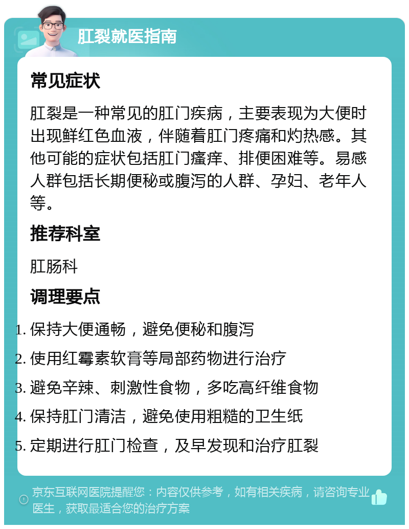 肛裂就医指南 常见症状 肛裂是一种常见的肛门疾病，主要表现为大便时出现鲜红色血液，伴随着肛门疼痛和灼热感。其他可能的症状包括肛门瘙痒、排便困难等。易感人群包括长期便秘或腹泻的人群、孕妇、老年人等。 推荐科室 肛肠科 调理要点 保持大便通畅，避免便秘和腹泻 使用红霉素软膏等局部药物进行治疗 避免辛辣、刺激性食物，多吃高纤维食物 保持肛门清洁，避免使用粗糙的卫生纸 定期进行肛门检查，及早发现和治疗肛裂