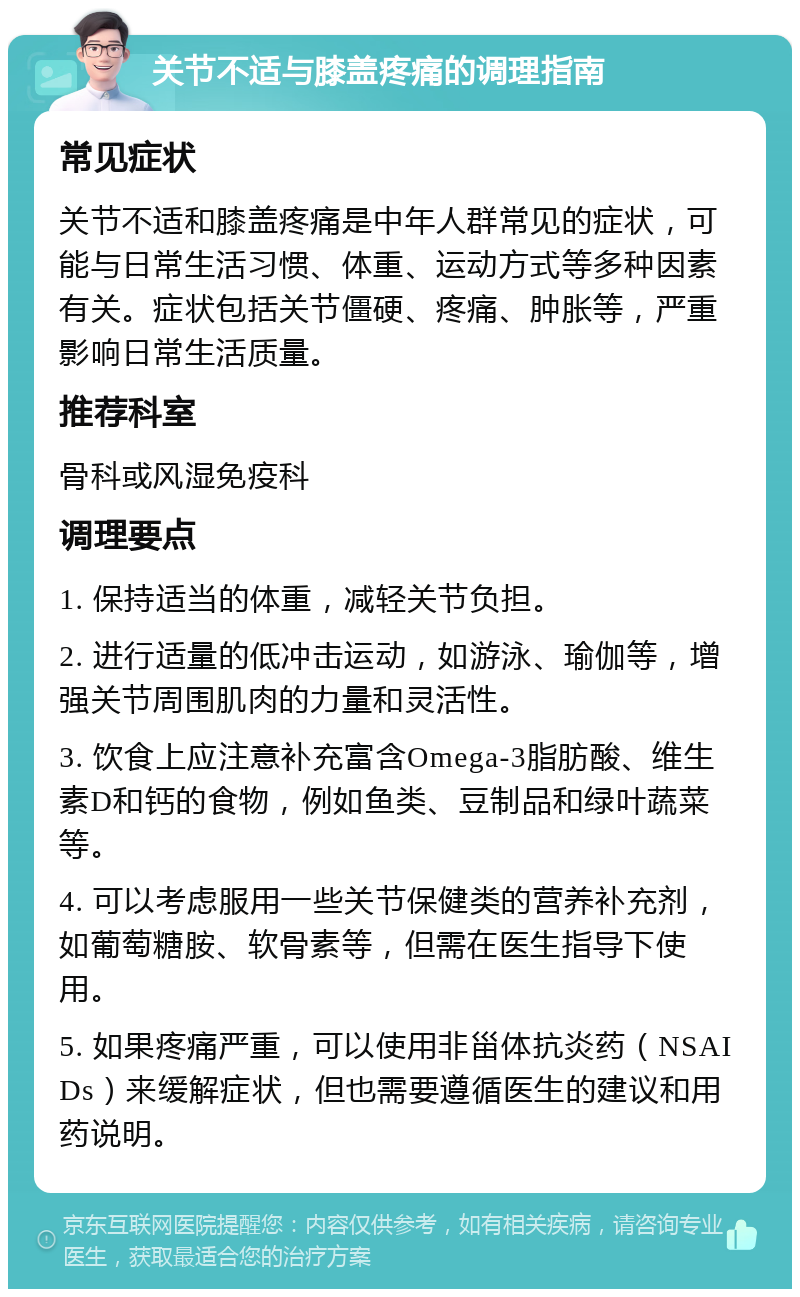 关节不适与膝盖疼痛的调理指南 常见症状 关节不适和膝盖疼痛是中年人群常见的症状，可能与日常生活习惯、体重、运动方式等多种因素有关。症状包括关节僵硬、疼痛、肿胀等，严重影响日常生活质量。 推荐科室 骨科或风湿免疫科 调理要点 1. 保持适当的体重，减轻关节负担。 2. 进行适量的低冲击运动，如游泳、瑜伽等，增强关节周围肌肉的力量和灵活性。 3. 饮食上应注意补充富含Omega-3脂肪酸、维生素D和钙的食物，例如鱼类、豆制品和绿叶蔬菜等。 4. 可以考虑服用一些关节保健类的营养补充剂，如葡萄糖胺、软骨素等，但需在医生指导下使用。 5. 如果疼痛严重，可以使用非甾体抗炎药（NSAIDs）来缓解症状，但也需要遵循医生的建议和用药说明。