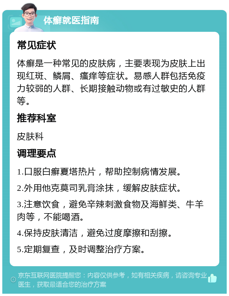 体癣就医指南 常见症状 体癣是一种常见的皮肤病，主要表现为皮肤上出现红斑、鳞屑、瘙痒等症状。易感人群包括免疫力较弱的人群、长期接触动物或有过敏史的人群等。 推荐科室 皮肤科 调理要点 1.口服白癣夏塔热片，帮助控制病情发展。 2.外用他克莫司乳膏涂抹，缓解皮肤症状。 3.注意饮食，避免辛辣刺激食物及海鲜类、牛羊肉等，不能喝酒。 4.保持皮肤清洁，避免过度摩擦和刮擦。 5.定期复查，及时调整治疗方案。