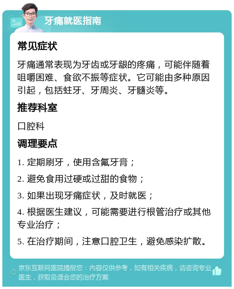 牙痛就医指南 常见症状 牙痛通常表现为牙齿或牙龈的疼痛，可能伴随着咀嚼困难、食欲不振等症状。它可能由多种原因引起，包括蛀牙、牙周炎、牙髓炎等。 推荐科室 口腔科 调理要点 1. 定期刷牙，使用含氟牙膏； 2. 避免食用过硬或过甜的食物； 3. 如果出现牙痛症状，及时就医； 4. 根据医生建议，可能需要进行根管治疗或其他专业治疗； 5. 在治疗期间，注意口腔卫生，避免感染扩散。