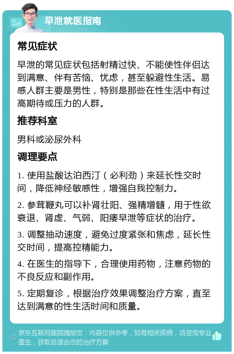 早泄就医指南 常见症状 早泄的常见症状包括射精过快、不能使性伴侣达到满意、伴有苦恼、忧虑，甚至躲避性生活。易感人群主要是男性，特别是那些在性生活中有过高期待或压力的人群。 推荐科室 男科或泌尿外科 调理要点 1. 使用盐酸达泊西汀（必利劲）来延长性交时间，降低神经敏感性，增强自我控制力。 2. 参茸鞭丸可以补肾壮阳、强精增髓，用于性欲衰退、肾虚、气弱、阳痿早泄等症状的治疗。 3. 调整抽动速度，避免过度紧张和焦虑，延长性交时间，提高控精能力。 4. 在医生的指导下，合理使用药物，注意药物的不良反应和副作用。 5. 定期复诊，根据治疗效果调整治疗方案，直至达到满意的性生活时间和质量。