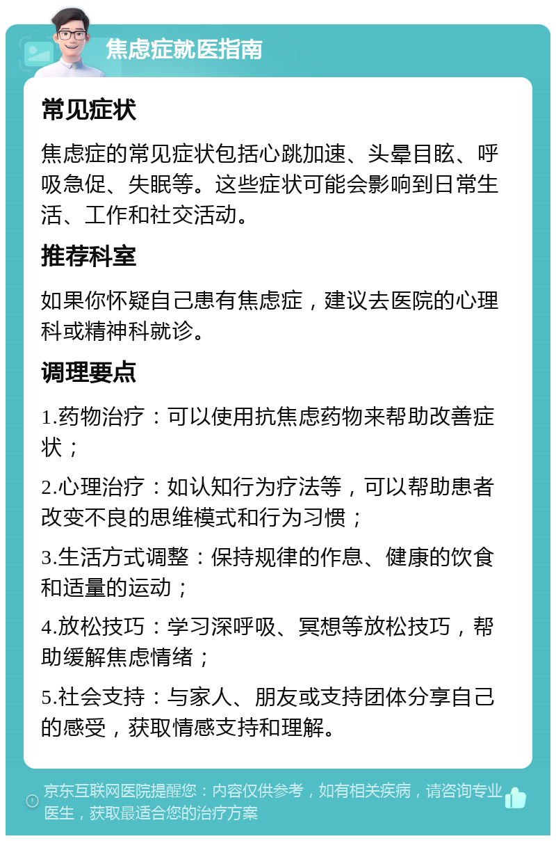 焦虑症就医指南 常见症状 焦虑症的常见症状包括心跳加速、头晕目眩、呼吸急促、失眠等。这些症状可能会影响到日常生活、工作和社交活动。 推荐科室 如果你怀疑自己患有焦虑症，建议去医院的心理科或精神科就诊。 调理要点 1.药物治疗：可以使用抗焦虑药物来帮助改善症状； 2.心理治疗：如认知行为疗法等，可以帮助患者改变不良的思维模式和行为习惯； 3.生活方式调整：保持规律的作息、健康的饮食和适量的运动； 4.放松技巧：学习深呼吸、冥想等放松技巧，帮助缓解焦虑情绪； 5.社会支持：与家人、朋友或支持团体分享自己的感受，获取情感支持和理解。