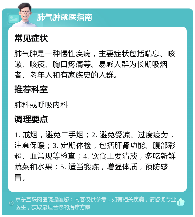 肺气肿就医指南 常见症状 肺气肿是一种慢性疾病，主要症状包括喘息、咳嗽、咳痰、胸口疼痛等。易感人群为长期吸烟者、老年人和有家族史的人群。 推荐科室 肺科或呼吸内科 调理要点 1. 戒烟，避免二手烟；2. 避免受凉、过度疲劳，注意保暖；3. 定期体检，包括肝肾功能、腹部彩超、血常规等检查；4. 饮食上要清淡，多吃新鲜蔬菜和水果；5. 适当锻炼，增强体质，预防感冒。