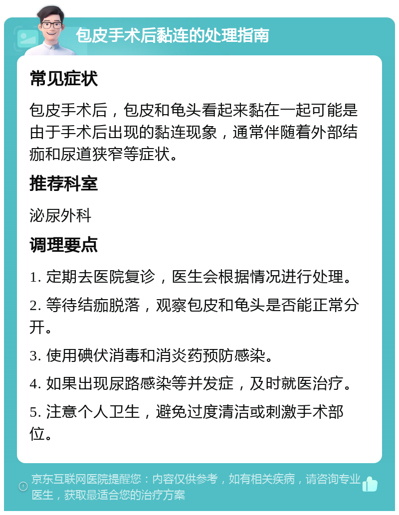 包皮手术后黏连的处理指南 常见症状 包皮手术后，包皮和龟头看起来黏在一起可能是由于手术后出现的黏连现象，通常伴随着外部结痂和尿道狭窄等症状。 推荐科室 泌尿外科 调理要点 1. 定期去医院复诊，医生会根据情况进行处理。 2. 等待结痂脱落，观察包皮和龟头是否能正常分开。 3. 使用碘伏消毒和消炎药预防感染。 4. 如果出现尿路感染等并发症，及时就医治疗。 5. 注意个人卫生，避免过度清洁或刺激手术部位。