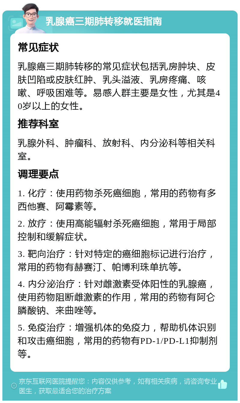 乳腺癌三期肺转移就医指南 常见症状 乳腺癌三期肺转移的常见症状包括乳房肿块、皮肤凹陷或皮肤红肿、乳头溢液、乳房疼痛、咳嗽、呼吸困难等。易感人群主要是女性，尤其是40岁以上的女性。 推荐科室 乳腺外科、肿瘤科、放射科、内分泌科等相关科室。 调理要点 1. 化疗：使用药物杀死癌细胞，常用的药物有多西他赛、阿霉素等。 2. 放疗：使用高能辐射杀死癌细胞，常用于局部控制和缓解症状。 3. 靶向治疗：针对特定的癌细胞标记进行治疗，常用的药物有赫赛汀、帕博利珠单抗等。 4. 内分泌治疗：针对雌激素受体阳性的乳腺癌，使用药物阻断雌激素的作用，常用的药物有阿仑膦酸钠、来曲唑等。 5. 免疫治疗：增强机体的免疫力，帮助机体识别和攻击癌细胞，常用的药物有PD-1/PD-L1抑制剂等。