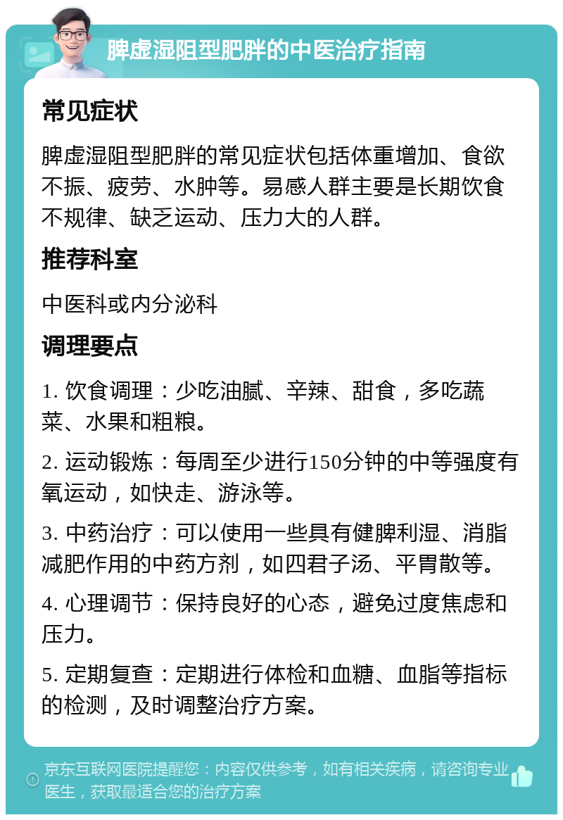 脾虚湿阻型肥胖的中医治疗指南 常见症状 脾虚湿阻型肥胖的常见症状包括体重增加、食欲不振、疲劳、水肿等。易感人群主要是长期饮食不规律、缺乏运动、压力大的人群。 推荐科室 中医科或内分泌科 调理要点 1. 饮食调理：少吃油腻、辛辣、甜食，多吃蔬菜、水果和粗粮。 2. 运动锻炼：每周至少进行150分钟的中等强度有氧运动，如快走、游泳等。 3. 中药治疗：可以使用一些具有健脾利湿、消脂减肥作用的中药方剂，如四君子汤、平胃散等。 4. 心理调节：保持良好的心态，避免过度焦虑和压力。 5. 定期复查：定期进行体检和血糖、血脂等指标的检测，及时调整治疗方案。