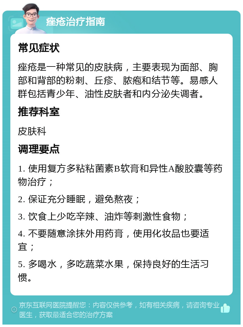 痤疮治疗指南 常见症状 痤疮是一种常见的皮肤病，主要表现为面部、胸部和背部的粉刺、丘疹、脓疱和结节等。易感人群包括青少年、油性皮肤者和内分泌失调者。 推荐科室 皮肤科 调理要点 1. 使用复方多粘粘菌素B软膏和异性A酸胶囊等药物治疗； 2. 保证充分睡眠，避免熬夜； 3. 饮食上少吃辛辣、油炸等刺激性食物； 4. 不要随意涂抹外用药膏，使用化妆品也要适宜； 5. 多喝水，多吃蔬菜水果，保持良好的生活习惯。