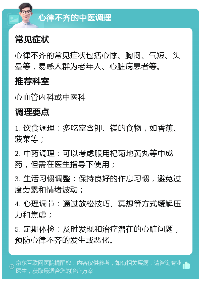 心律不齐的中医调理 常见症状 心律不齐的常见症状包括心悸、胸闷、气短、头晕等，易感人群为老年人、心脏病患者等。 推荐科室 心血管内科或中医科 调理要点 1. 饮食调理：多吃富含钾、镁的食物，如香蕉、菠菜等； 2. 中药调理：可以考虑服用杞菊地黄丸等中成药，但需在医生指导下使用； 3. 生活习惯调整：保持良好的作息习惯，避免过度劳累和情绪波动； 4. 心理调节：通过放松技巧、冥想等方式缓解压力和焦虑； 5. 定期体检：及时发现和治疗潜在的心脏问题，预防心律不齐的发生或恶化。