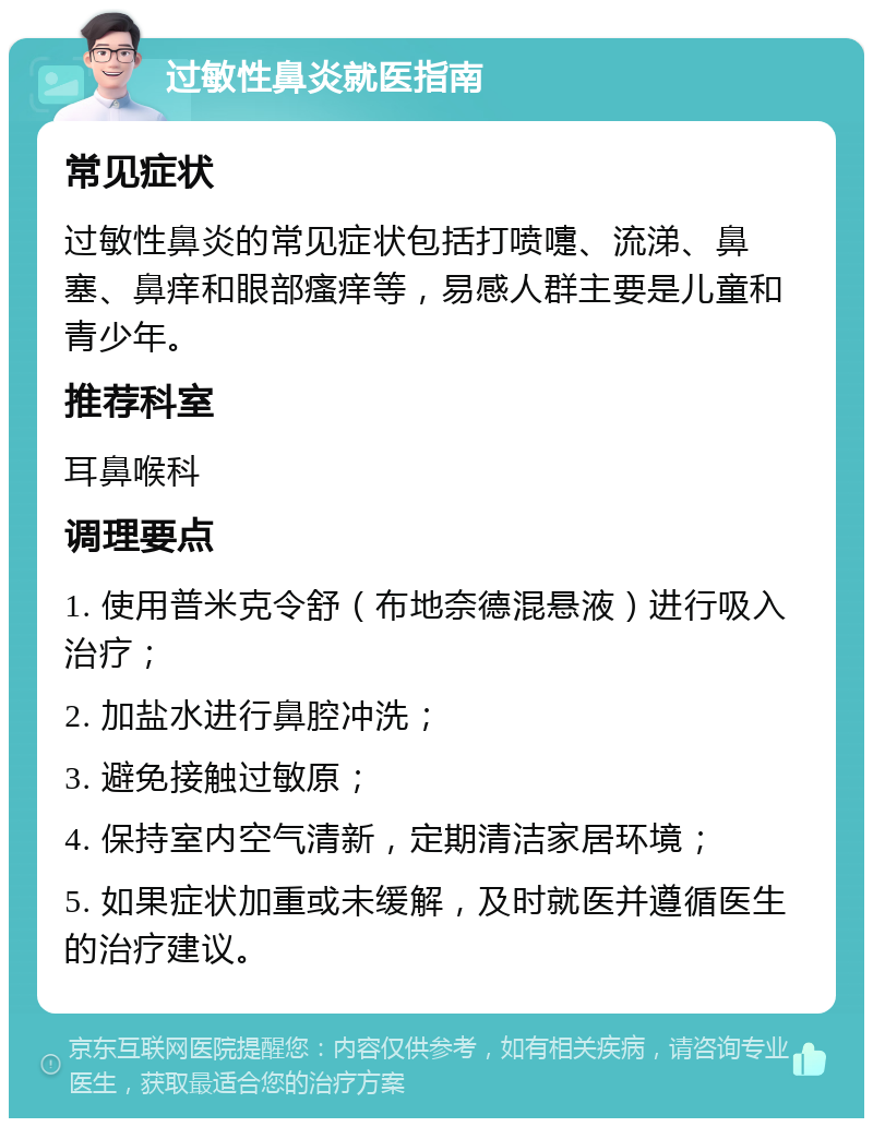 过敏性鼻炎就医指南 常见症状 过敏性鼻炎的常见症状包括打喷嚏、流涕、鼻塞、鼻痒和眼部瘙痒等，易感人群主要是儿童和青少年。 推荐科室 耳鼻喉科 调理要点 1. 使用普米克令舒（布地奈德混悬液）进行吸入治疗； 2. 加盐水进行鼻腔冲洗； 3. 避免接触过敏原； 4. 保持室内空气清新，定期清洁家居环境； 5. 如果症状加重或未缓解，及时就医并遵循医生的治疗建议。