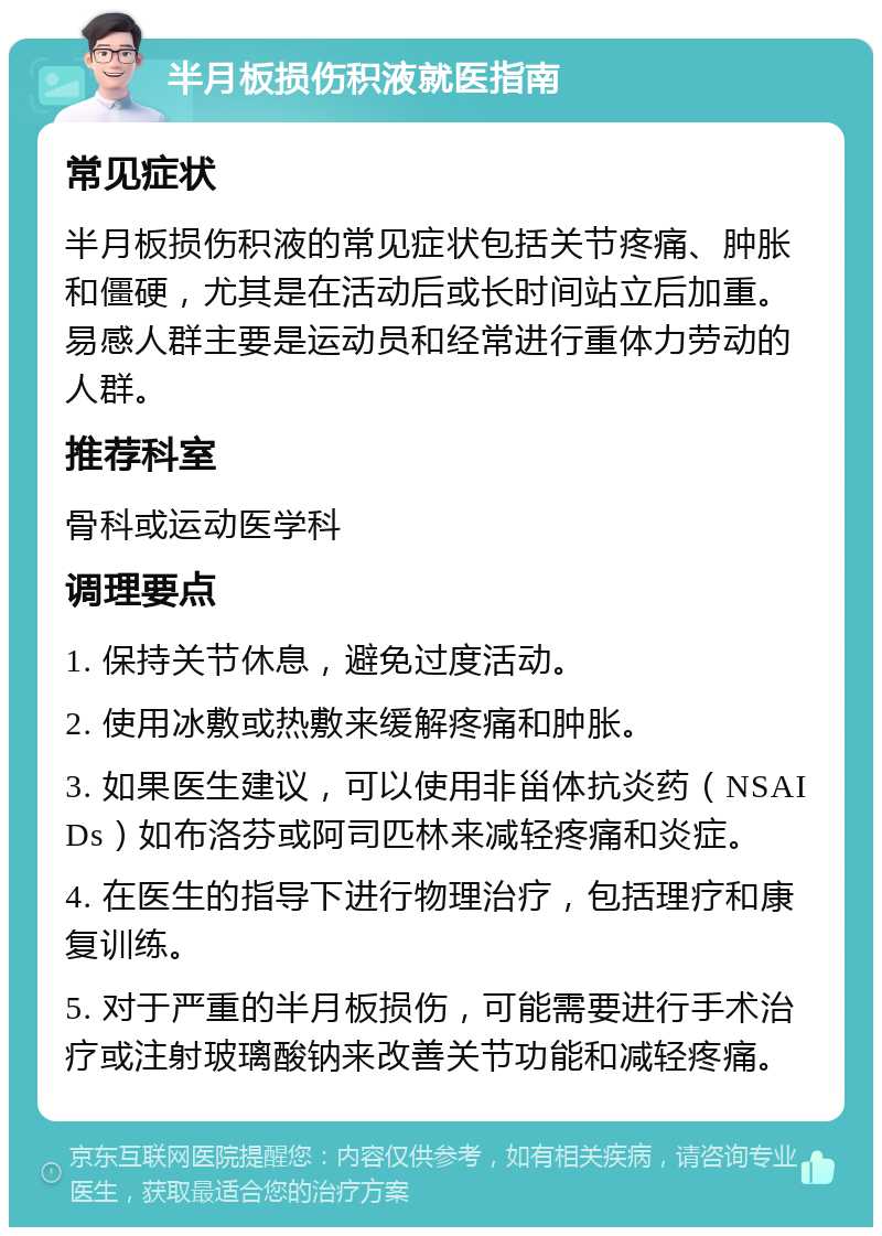 半月板损伤积液就医指南 常见症状 半月板损伤积液的常见症状包括关节疼痛、肿胀和僵硬，尤其是在活动后或长时间站立后加重。易感人群主要是运动员和经常进行重体力劳动的人群。 推荐科室 骨科或运动医学科 调理要点 1. 保持关节休息，避免过度活动。 2. 使用冰敷或热敷来缓解疼痛和肿胀。 3. 如果医生建议，可以使用非甾体抗炎药（NSAIDs）如布洛芬或阿司匹林来减轻疼痛和炎症。 4. 在医生的指导下进行物理治疗，包括理疗和康复训练。 5. 对于严重的半月板损伤，可能需要进行手术治疗或注射玻璃酸钠来改善关节功能和减轻疼痛。