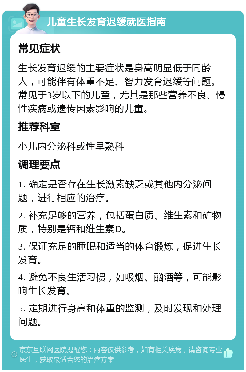 儿童生长发育迟缓就医指南 常见症状 生长发育迟缓的主要症状是身高明显低于同龄人，可能伴有体重不足、智力发育迟缓等问题。常见于3岁以下的儿童，尤其是那些营养不良、慢性疾病或遗传因素影响的儿童。 推荐科室 小儿内分泌科或性早熟科 调理要点 1. 确定是否存在生长激素缺乏或其他内分泌问题，进行相应的治疗。 2. 补充足够的营养，包括蛋白质、维生素和矿物质，特别是钙和维生素D。 3. 保证充足的睡眠和适当的体育锻炼，促进生长发育。 4. 避免不良生活习惯，如吸烟、酗酒等，可能影响生长发育。 5. 定期进行身高和体重的监测，及时发现和处理问题。