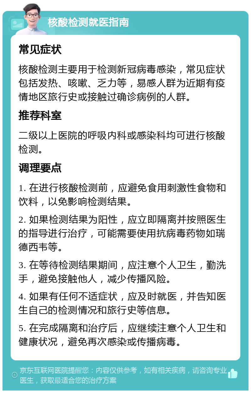 核酸检测就医指南 常见症状 核酸检测主要用于检测新冠病毒感染，常见症状包括发热、咳嗽、乏力等，易感人群为近期有疫情地区旅行史或接触过确诊病例的人群。 推荐科室 二级以上医院的呼吸内科或感染科均可进行核酸检测。 调理要点 1. 在进行核酸检测前，应避免食用刺激性食物和饮料，以免影响检测结果。 2. 如果检测结果为阳性，应立即隔离并按照医生的指导进行治疗，可能需要使用抗病毒药物如瑞德西韦等。 3. 在等待检测结果期间，应注意个人卫生，勤洗手，避免接触他人，减少传播风险。 4. 如果有任何不适症状，应及时就医，并告知医生自己的检测情况和旅行史等信息。 5. 在完成隔离和治疗后，应继续注意个人卫生和健康状况，避免再次感染或传播病毒。