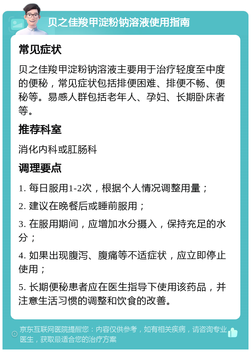 贝之佳羧甲淀粉钠溶液使用指南 常见症状 贝之佳羧甲淀粉钠溶液主要用于治疗轻度至中度的便秘，常见症状包括排便困难、排便不畅、便秘等。易感人群包括老年人、孕妇、长期卧床者等。 推荐科室 消化内科或肛肠科 调理要点 1. 每日服用1-2次，根据个人情况调整用量； 2. 建议在晚餐后或睡前服用； 3. 在服用期间，应增加水分摄入，保持充足的水分； 4. 如果出现腹泻、腹痛等不适症状，应立即停止使用； 5. 长期便秘患者应在医生指导下使用该药品，并注意生活习惯的调整和饮食的改善。