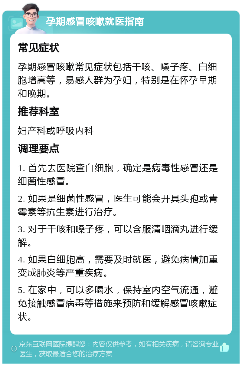 孕期感冒咳嗽就医指南 常见症状 孕期感冒咳嗽常见症状包括干咳、嗓子疼、白细胞增高等，易感人群为孕妇，特别是在怀孕早期和晚期。 推荐科室 妇产科或呼吸内科 调理要点 1. 首先去医院查白细胞，确定是病毒性感冒还是细菌性感冒。 2. 如果是细菌性感冒，医生可能会开具头孢或青霉素等抗生素进行治疗。 3. 对于干咳和嗓子疼，可以含服清咽滴丸进行缓解。 4. 如果白细胞高，需要及时就医，避免病情加重变成肺炎等严重疾病。 5. 在家中，可以多喝水，保持室内空气流通，避免接触感冒病毒等措施来预防和缓解感冒咳嗽症状。