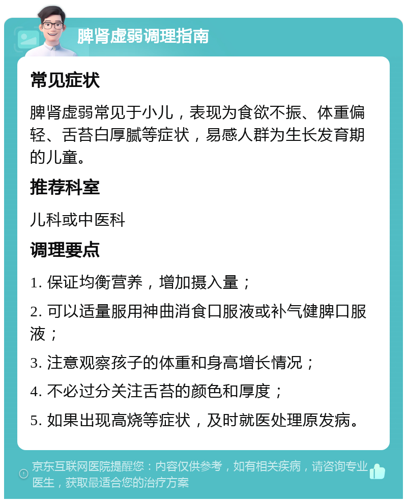 脾肾虚弱调理指南 常见症状 脾肾虚弱常见于小儿，表现为食欲不振、体重偏轻、舌苔白厚腻等症状，易感人群为生长发育期的儿童。 推荐科室 儿科或中医科 调理要点 1. 保证均衡营养，增加摄入量； 2. 可以适量服用神曲消食口服液或补气健脾口服液； 3. 注意观察孩子的体重和身高增长情况； 4. 不必过分关注舌苔的颜色和厚度； 5. 如果出现高烧等症状，及时就医处理原发病。