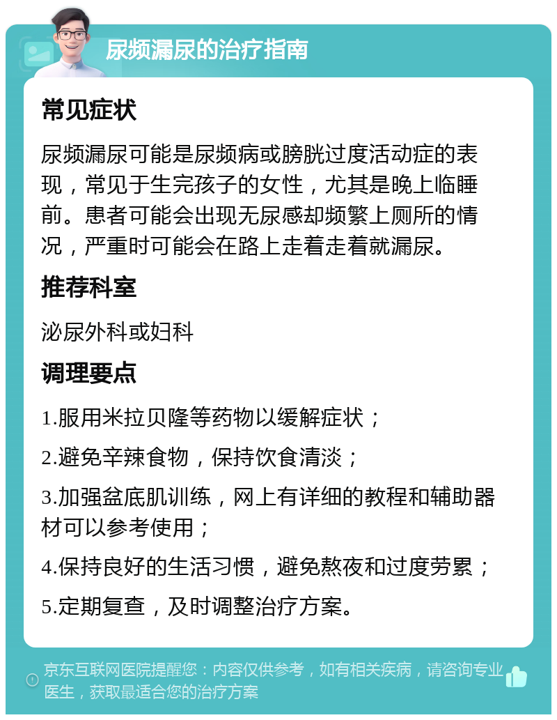 尿频漏尿的治疗指南 常见症状 尿频漏尿可能是尿频病或膀胱过度活动症的表现，常见于生完孩子的女性，尤其是晚上临睡前。患者可能会出现无尿感却频繁上厕所的情况，严重时可能会在路上走着走着就漏尿。 推荐科室 泌尿外科或妇科 调理要点 1.服用米拉贝隆等药物以缓解症状； 2.避免辛辣食物，保持饮食清淡； 3.加强盆底肌训练，网上有详细的教程和辅助器材可以参考使用； 4.保持良好的生活习惯，避免熬夜和过度劳累； 5.定期复查，及时调整治疗方案。