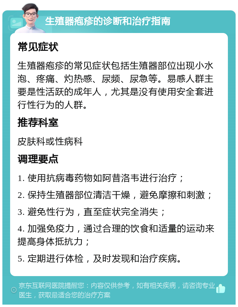 生殖器疱疹的诊断和治疗指南 常见症状 生殖器疱疹的常见症状包括生殖器部位出现小水泡、疼痛、灼热感、尿频、尿急等。易感人群主要是性活跃的成年人，尤其是没有使用安全套进行性行为的人群。 推荐科室 皮肤科或性病科 调理要点 1. 使用抗病毒药物如阿昔洛韦进行治疗； 2. 保持生殖器部位清洁干燥，避免摩擦和刺激； 3. 避免性行为，直至症状完全消失； 4. 加强免疫力，通过合理的饮食和适量的运动来提高身体抵抗力； 5. 定期进行体检，及时发现和治疗疾病。