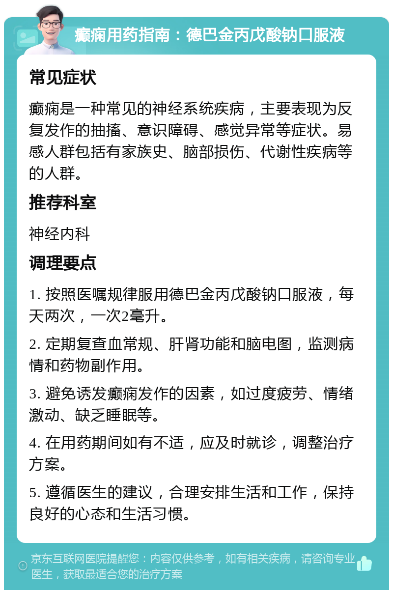 癫痫用药指南：德巴金丙戊酸钠口服液 常见症状 癫痫是一种常见的神经系统疾病，主要表现为反复发作的抽搐、意识障碍、感觉异常等症状。易感人群包括有家族史、脑部损伤、代谢性疾病等的人群。 推荐科室 神经内科 调理要点 1. 按照医嘱规律服用德巴金丙戊酸钠口服液，每天两次，一次2毫升。 2. 定期复查血常规、肝肾功能和脑电图，监测病情和药物副作用。 3. 避免诱发癫痫发作的因素，如过度疲劳、情绪激动、缺乏睡眠等。 4. 在用药期间如有不适，应及时就诊，调整治疗方案。 5. 遵循医生的建议，合理安排生活和工作，保持良好的心态和生活习惯。