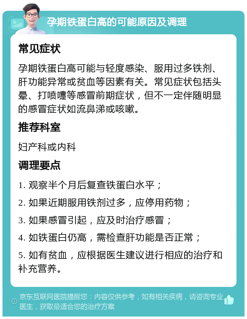 孕期铁蛋白高的可能原因及调理 常见症状 孕期铁蛋白高可能与轻度感染、服用过多铁剂、肝功能异常或贫血等因素有关。常见症状包括头晕、打喷嚏等感冒前期症状，但不一定伴随明显的感冒症状如流鼻涕或咳嗽。 推荐科室 妇产科或内科 调理要点 1. 观察半个月后复查铁蛋白水平； 2. 如果近期服用铁剂过多，应停用药物； 3. 如果感冒引起，应及时治疗感冒； 4. 如铁蛋白仍高，需检查肝功能是否正常； 5. 如有贫血，应根据医生建议进行相应的治疗和补充营养。