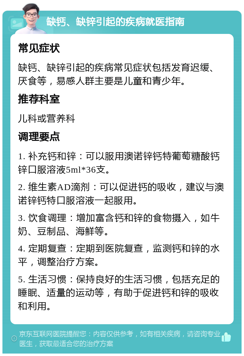 缺钙、缺锌引起的疾病就医指南 常见症状 缺钙、缺锌引起的疾病常见症状包括发育迟缓、厌食等，易感人群主要是儿童和青少年。 推荐科室 儿科或营养科 调理要点 1. 补充钙和锌：可以服用澳诺锌钙特葡萄糖酸钙锌口服溶液5ml*36支。 2. 维生素AD滴剂：可以促进钙的吸收，建议与澳诺锌钙特口服溶液一起服用。 3. 饮食调理：增加富含钙和锌的食物摄入，如牛奶、豆制品、海鲜等。 4. 定期复查：定期到医院复查，监测钙和锌的水平，调整治疗方案。 5. 生活习惯：保持良好的生活习惯，包括充足的睡眠、适量的运动等，有助于促进钙和锌的吸收和利用。